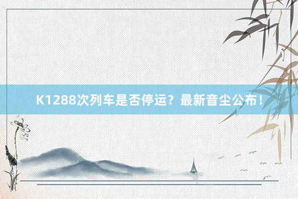 K1288次列车是否停运？最新音尘公布！