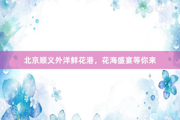 北京顺义外洋鲜花港,花海盛宴等你来
